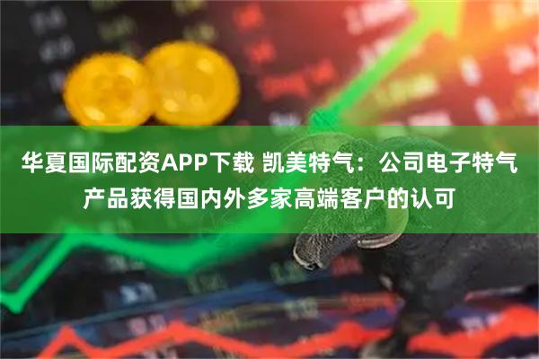 华夏国际配资APP下载 凯美特气：公司电子特气产品获得国内外多家高端客户的认可