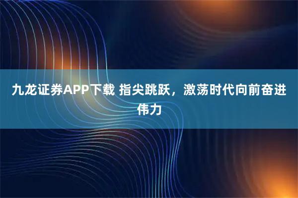 九龙证券APP下载 指尖跳跃，激荡时代向前奋进伟力