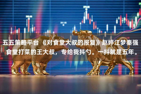 五五策略平台 《对食堂大叔的报复》赵婷江梦秦强 食堂打菜的王大叔，专给我抖勺。一抖就是五年。