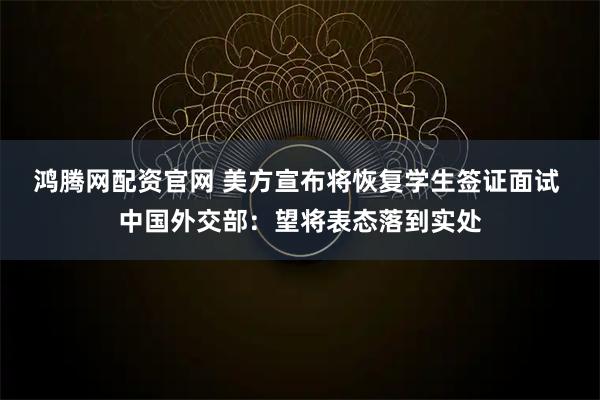 鸿腾网配资官网 美方宣布将恢复学生签证面试 中国外交部：望将表态落到实处