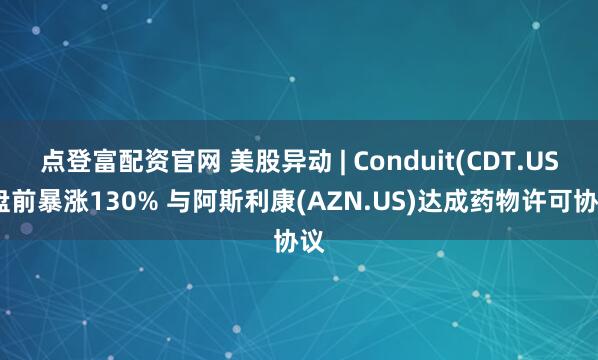 点登富配资官网 美股异动 | Conduit(CDT.US)盘前暴涨130% 与阿斯利康(AZN.US)达成药物许可协议