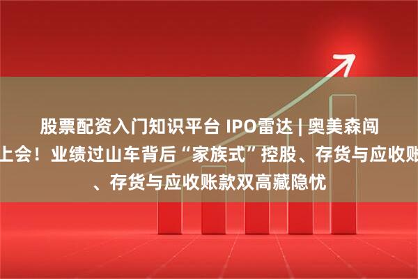 股票配资入门知识平台 IPO雷达 | 奥美森闯关北交所下周上会！业绩过山车背后“家族式”控股、存货与应收账款双高藏隐忧