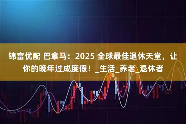 锦富优配 巴拿马：2025 全球最佳退休天堂，让你的晚年过成度假！_生活_养老_退休者