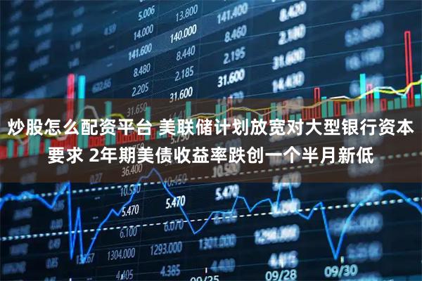 炒股怎么配资平台 美联储计划放宽对大型银行资本要求 2年期美债收益率跌创一个半月新低