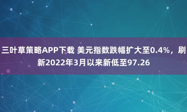 三叶草策略APP下载 美元指数跌幅扩大至0.4%，刷新2022年3月以来新低至97.26
