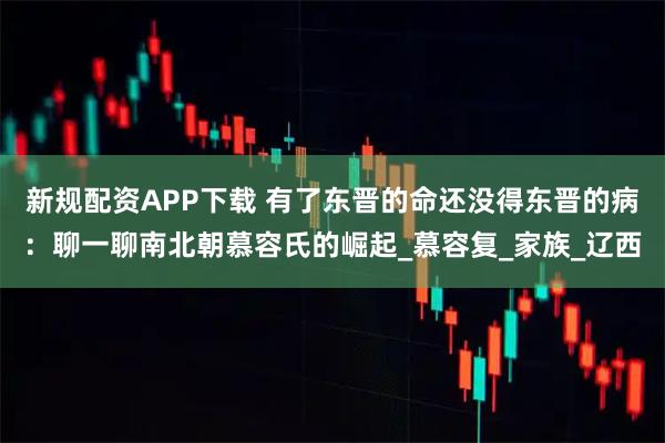 新规配资APP下载 有了东晋的命还没得东晋的病：聊一聊南北朝慕容氏的崛起_慕容复_家族_辽西