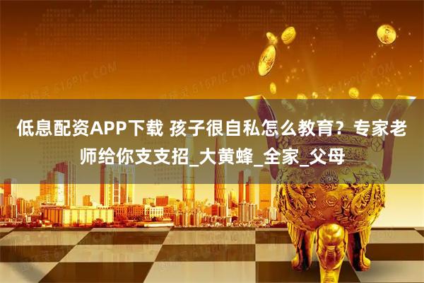 低息配资APP下载 孩子很自私怎么教育？专家老师给你支支招_大黄蜂_全家_父母