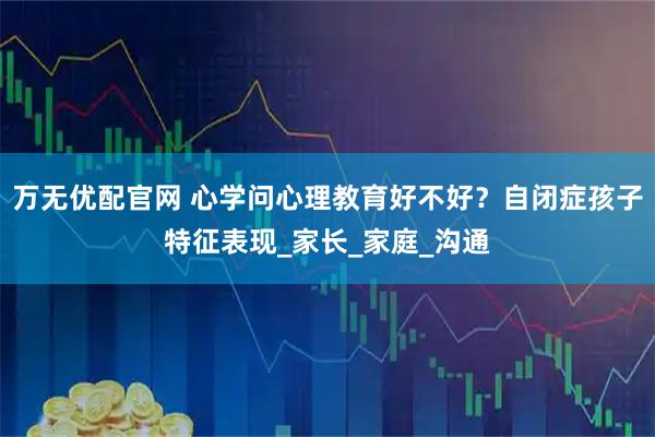 万无优配官网 心学问心理教育好不好？自闭症孩子特征表现_家长_家庭_沟通