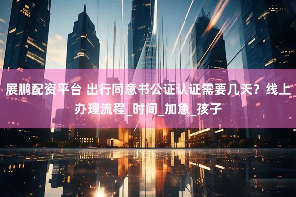 展鹏配资平台 出行同意书公证认证需要几天？线上办理流程_时间_加急_孩子