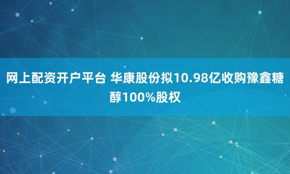 网上配资开户平台 华康股份拟10.98亿收购豫鑫糖醇100%股权