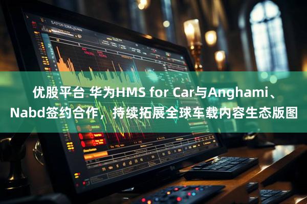 优股平台 华为HMS for Car与Anghami、Nabd签约合作，持续拓展全球车载内容生态版图