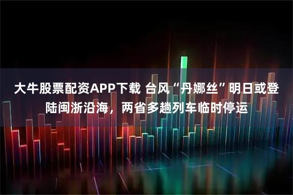 大牛股票配资APP下载 台风“丹娜丝”明日或登陆闽浙沿海，两省多趟列车临时停运