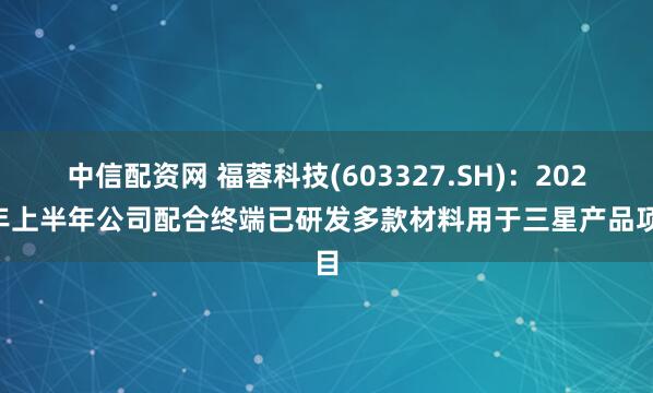 中信配资网 福蓉科技(603327.SH)：2025年上半年公司配合终端已研发多款材料用于三星产品项目