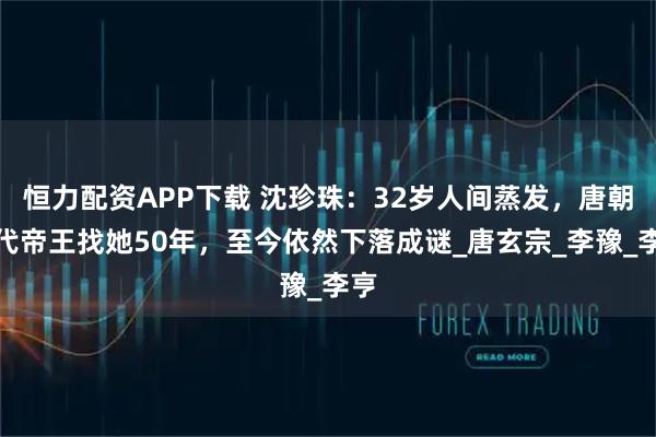 恒力配资APP下载 沈珍珠：32岁人间蒸发，唐朝三代帝王找她50年，至今依然下落成谜_唐玄宗_李豫_李亨
