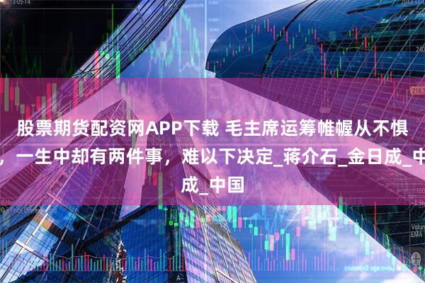 股票期货配资网APP下载 毛主席运筹帷幄从不惧战，一生中却有两件事，难以下决定_蒋介石_金日成_中国