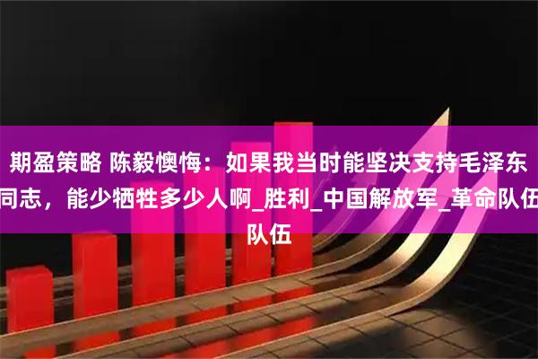 期盈策略 陈毅懊悔：如果我当时能坚决支持毛泽东同志，能少牺牲多少人啊_胜利_中国解放军_革命队伍