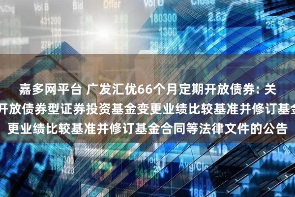嘉多网平台 广发汇优66个月定期开放债券: 关于广发汇优66个月定期开放债券型证券投资基金变更业绩比较基准并修订基金合同等法律文件的公告
