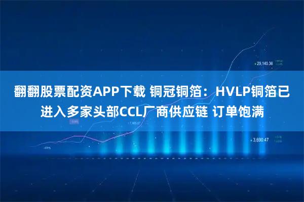翻翻股票配资APP下载 铜冠铜箔：HVLP铜箔已进入多家头部CCL厂商供应链 订单饱满