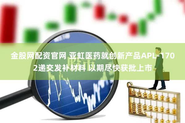 金股网配资官网 亚虹医药就创新产品APL-1702递交发补材料 以期尽快获批上市