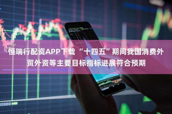 恒瑞行配资APP下载 “十四五”期间我国消费外贸外资等主要目标指标进展符合预期