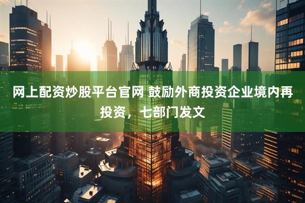 网上配资炒股平台官网 鼓励外商投资企业境内再投资，七部门发文