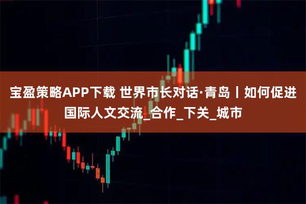 宝盈策略APP下载 世界市长对话·青岛丨如何促进国际人文交流_合作_下关_城市