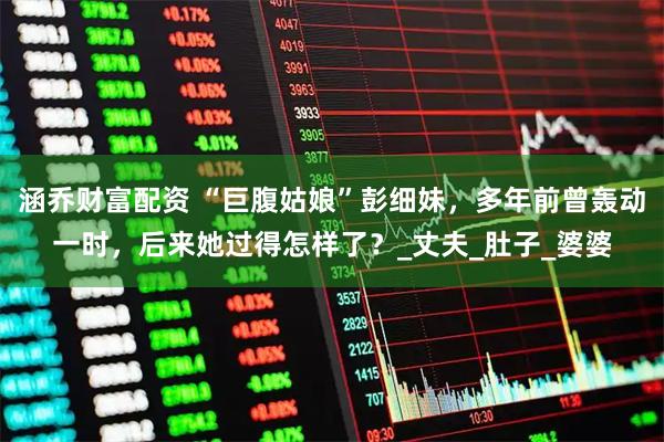 涵乔财富配资 “巨腹姑娘”彭细妹，多年前曾轰动一时，后来她过得怎样了？_丈夫_肚子_婆婆