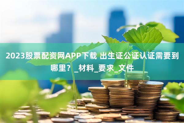 2023股票配资网APP下载 出生证公证认证需要到哪里？_材料_要求_文件