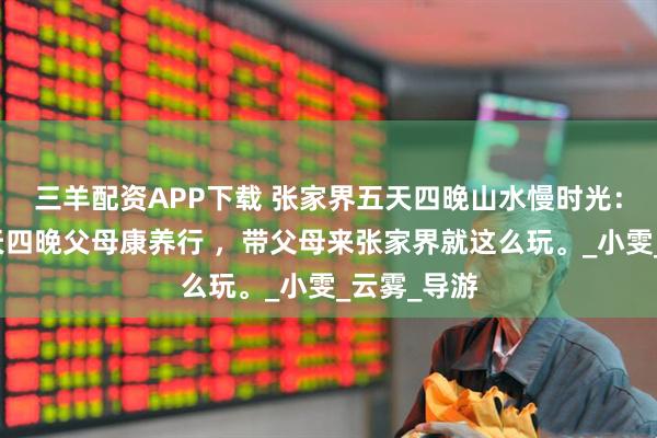 三羊配资APP下载 张家界五天四晚山水慢时光：张家界五天四晚父母康养行 ，带父母来张家界就这么玩。_小雯_云雾_导游