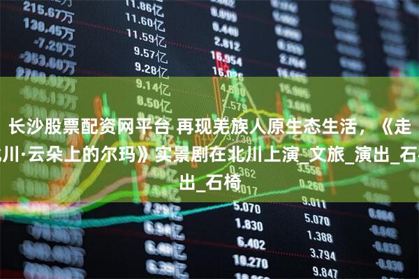 长沙股票配资网平台 再现羌族人原生态生活，《走北川·云朵上的尔玛》实景剧在北川上演_文旅_演出_石椅