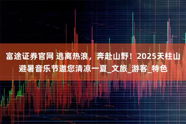 富途证券官网 逃离热浪，奔赴山野！2025天柱山避暑音乐节邀您清凉一夏_文旅_游客_特色