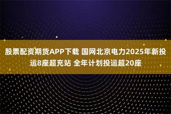 股票配资期货APP下载 国网北京电力2025年新投运8座超充站 全年计划投运超20座