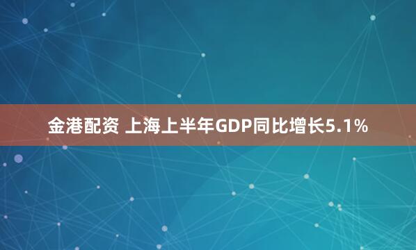 金港配资 上海上半年GDP同比增长5.1%