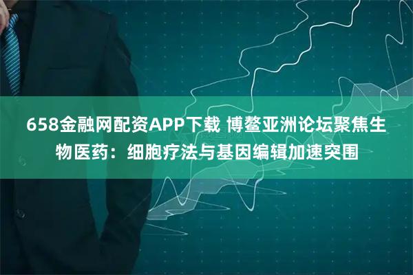 658金融网配资APP下载 博鳌亚洲论坛聚焦生物医药：细胞疗法与基因编辑加速突围