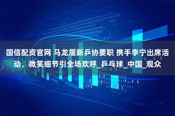国信配资官网 马龙履新乒协要职 携手李宁出席活动，微笑细节引全场欢呼_乒乓球_中国_观众