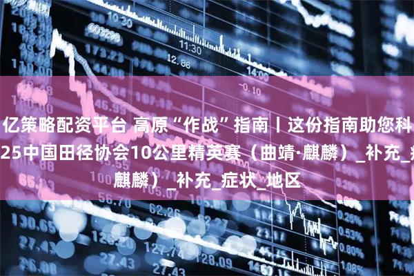 亿策略配资平台 高原“作战”指南丨这份指南助您科学备战2025中国田径协会10公里精英赛（曲靖·麒麟）_补充_症状_地区