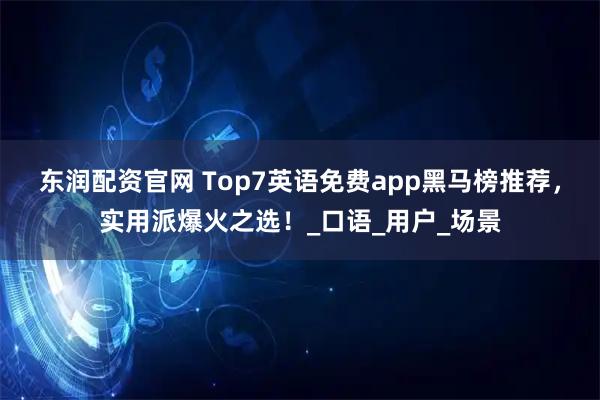 东润配资官网 Top7英语免费app黑马榜推荐，实用派爆火之选！_口语_用户_场景