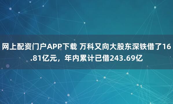 网上配资门户APP下载 万科又向大股东深铁借了16.81亿元，年内累计已借243.69亿