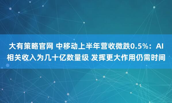 大有策略官网 中移动上半年营收微跌0.5%:AI相关收入为几十亿数量级 发挥更大作用仍需时间