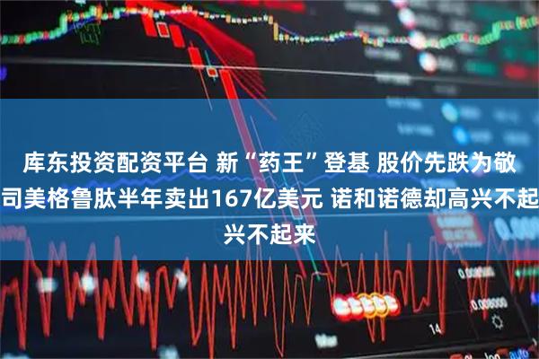 库东投资配资平台 新“药王”登基 股价先跌为敬：司美格鲁肽半年卖出167亿美元 诺和诺德却高兴不起来