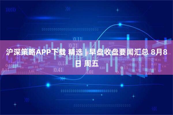 沪深策略APP下载 精选 | 早盘收盘要闻汇总 8月8日 周五