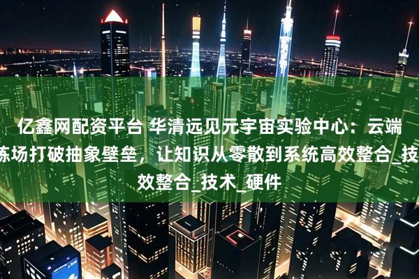 亿鑫网配资平台 华清远见元宇宙实验中心：云端虚拟训练场打破抽象壁垒，让知识从零散到系统高效整合_技术_硬件