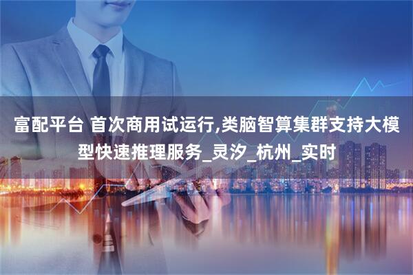 富配平台 首次商用试运行,类脑智算集群支持大模型快速推理服务_灵汐_杭州_实时