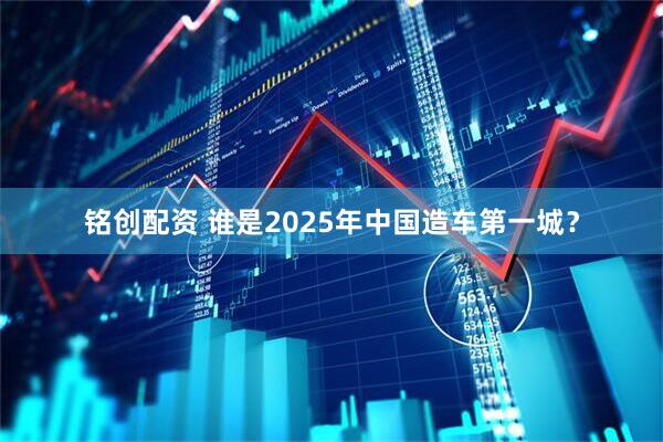 铭创配资 谁是2025年中国造车第一城？