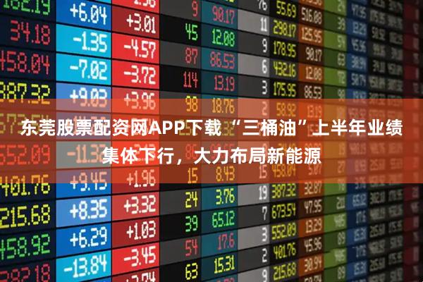 东莞股票配资网APP下载 “三桶油”上半年业绩集体下行，大力布局新能源