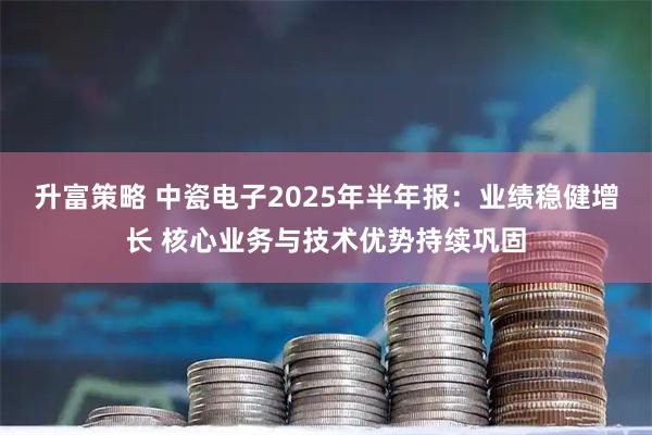 升富策略 中瓷电子2025年半年报：业绩稳健增长 核心业务与技术优势持续巩固