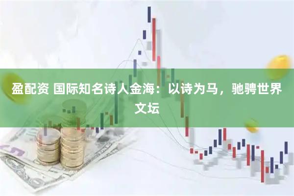 盈配资 国际知名诗人金海：以诗为马，驰骋世界文坛