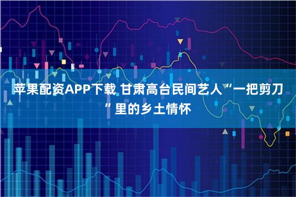 苹果配资APP下载 甘肃高台民间艺人“一把剪刀”里的乡土情怀