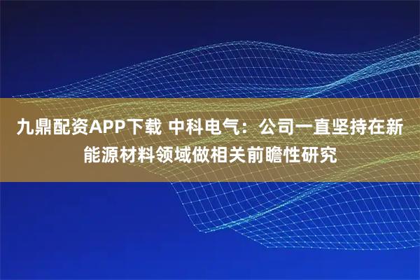 九鼎配资APP下载 中科电气：公司一直坚持在新能源材料领域做相关前瞻性研究