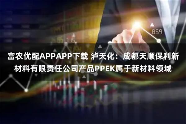 富农优配APPAPP下载 泸天化：成都天顺保利新材料有限责任公司产品PPEK属于新材料领域